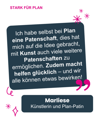 Zitat von Marliese: "Ich habe selbst bei Plan eine Patenschaft, dies hat mich auf die Idee gebracht, mit Kunst auch viele weitere Patenschaften zu ermöglichen. Zudem macht helfen glücklich - und wir alle können etwas bewirken!"