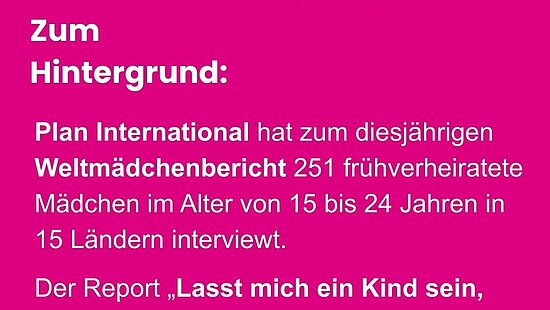 Pinke Informationsgrafik von Plan International zum Welt-Mädchentag. Überschrift: ‚Zum Hintergrund‘. Text: ‚Plan International hat zum diesjährigen Weltmädchenbericht 251 frühverheiratete Mädchen im Alter von 15 bis 24 Jahren in 15 Ländern interviewt. Der Report „Lasst mich ein Kind sein, keine Ehefrau – Erfahrungen von Mädchen mit Frühverheiratung“ weist auf eine der größten Menschenrechtsverletzungen unserer Zeit hin, die immer noch weit verbreitet ist: Die Verheiratung minderjähriger Mädchen.‘ Darunter steht: ‚Weitere Informationen gibt es unter www.Weltmädchentag.de.‘