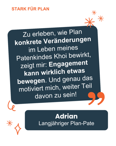 Ein Zitat von Adrian: "Zu erleben, wie Plan konkrete Veränderungen im Leben meines Patenkindes Khoi bewirkt, zeigt mir: Engagement kann wirklich etwas bewegen. Und genau das motiviert mich, weiter Teil davon zu sein!"
